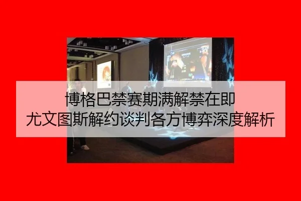 博格巴禁赛期满解禁在即 尤文图斯解约谈判各方博弈深度解析